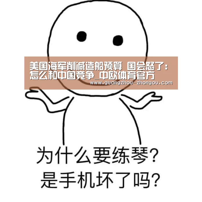 美国海军削减造船预算 国会怒了:怎么和中国竞争_中欧体育官方(图4) 中欧体育直播